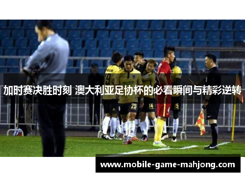 加时赛决胜时刻 澳大利亚足协杯的必看瞬间与精彩逆转 加时赛决胜时刻 澳大利亚足协杯的必看瞬间与精彩逆转