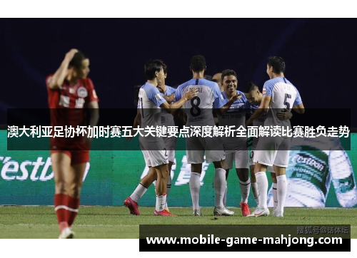 澳大利亚足协杯加时赛五大关键要点深度解析全面解读比赛胜负走势