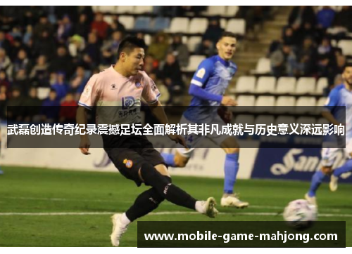 武磊创造传奇纪录震撼足坛全面解析其非凡成就与历史意义深远影响 武磊创造传奇纪录震撼足坛全面解析其非凡成就与历史意义深远影响