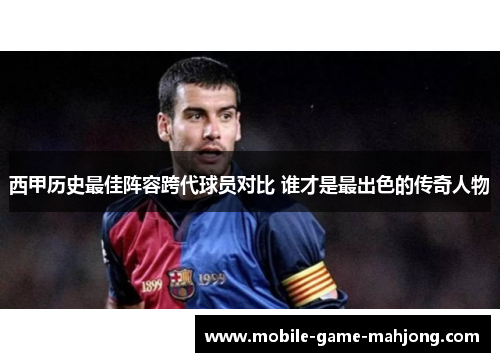 西甲历史最佳阵容跨代球员对比 谁才是最出色的传奇人物