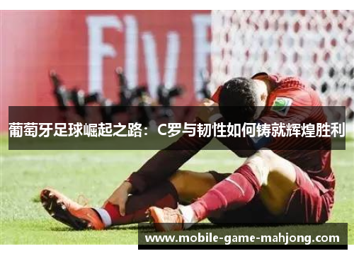 葡萄牙足球崛起之路：C罗与韧性如何铸就辉煌胜利