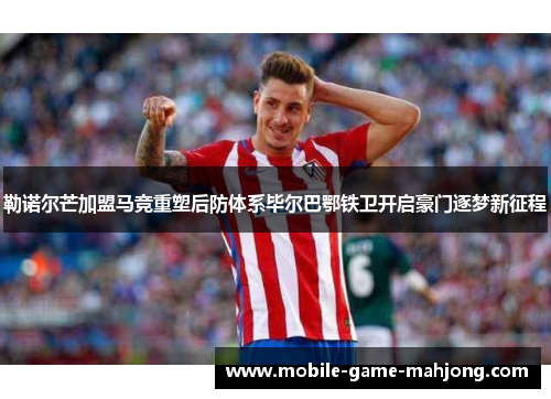 勒诺尔芒加盟马竞重塑后防体系毕尔巴鄂铁卫开启豪门逐梦新征程