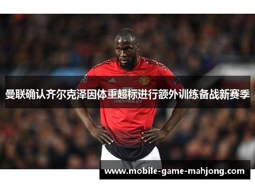 曼联确认齐尔克泽因体重超标进行额外训练备战新赛季