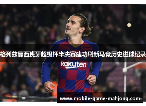 格列兹曼西班牙超级杯半决赛建功刷新马竞历史进球纪录