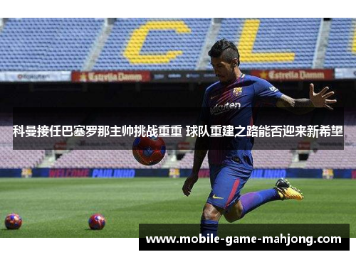 科曼接任巴塞罗那主帅挑战重重 球队重建之路能否迎来新希望