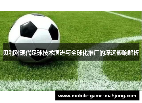 贝利对现代足球技术演进与全球化推广的深远影响解析