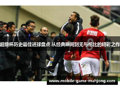 超级杯历史最佳进球盘点 从经典瞬间到无与伦比的精彩之作 超级杯历史最佳进球盘点 从经典瞬间到无与伦比的精彩之作