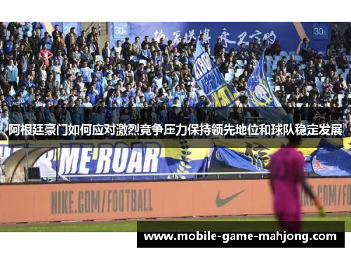 阿根廷豪门如何应对激烈竞争压力保持领先地位和球队稳定发展